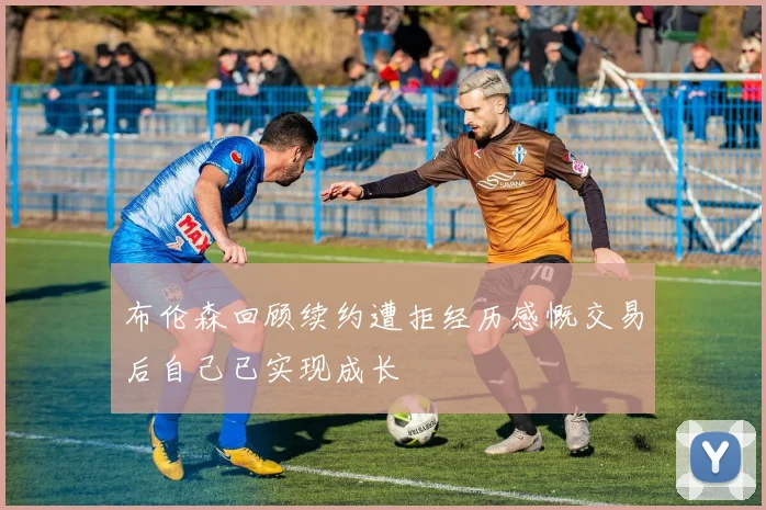布伦森回顾续约遭拒经历感慨交易后自己已实现成长