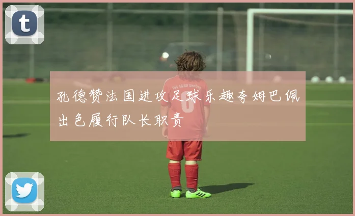 孔德赞法国进攻足球乐趣夸姆巴佩出色履行队长职责