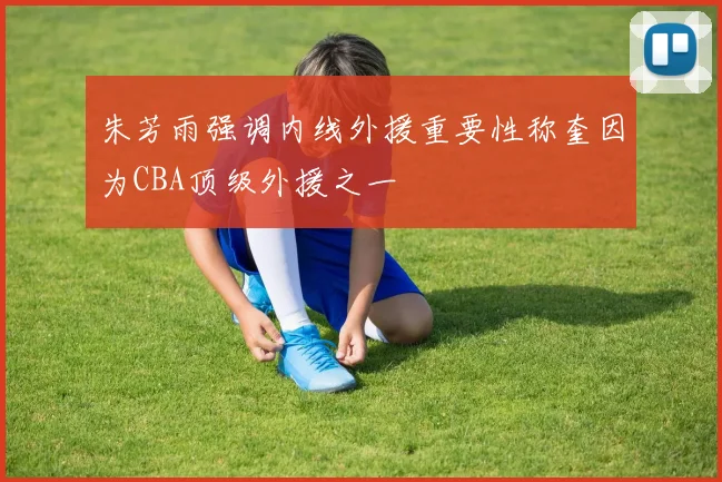 朱芳雨强调内线外援重要性称奎因为CBA顶级外援之一
