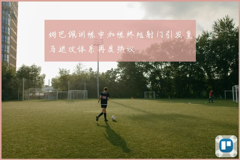姆巴佩训练中加练终结射门引发皇马进攻体系再度热议