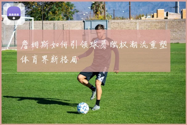 詹姆斯如何引领球员赋权潮流重塑体育界新格局
