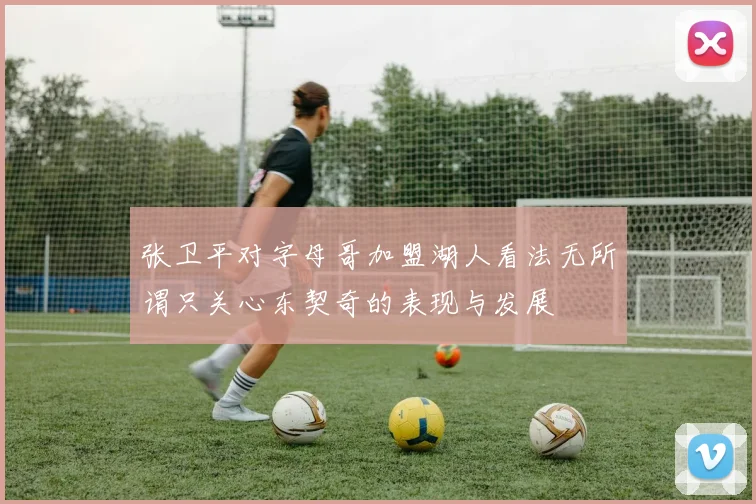 张卫平对字母哥加盟湖人看法无所谓只关心东契奇的表现与发展